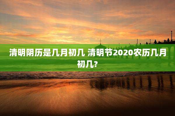 清明阴历是几月初几 清明节2020农历几月初几?