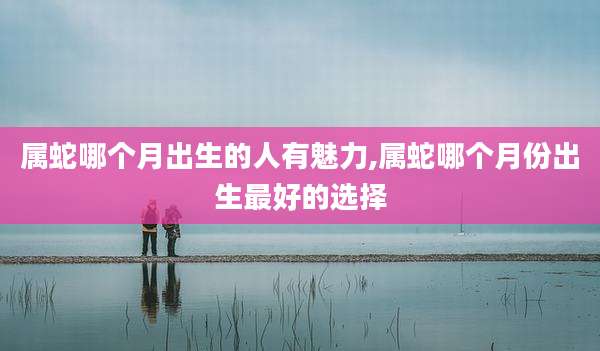 属蛇哪个月出生的人有魅力,属蛇哪个月份出生最好的选择