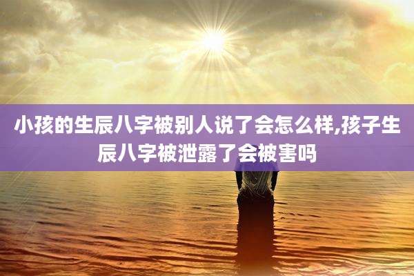 小孩的生辰八字被别人说了会怎么样,孩子生辰八字被泄露了会被害吗