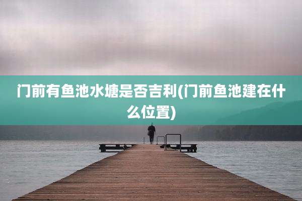门前有鱼池水塘是否吉利(门前鱼池建在什么位置)