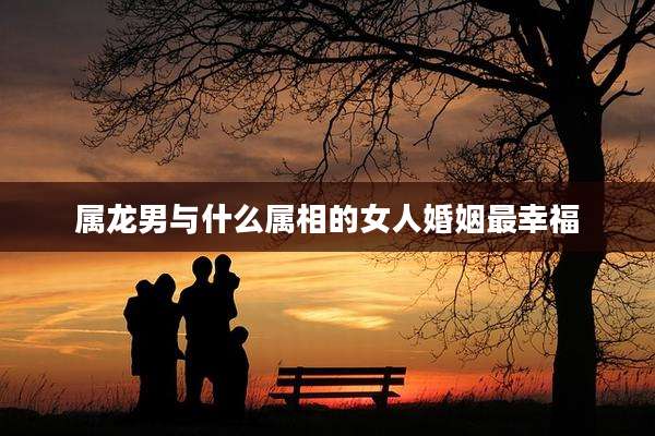 属龙男与什么属相的女人婚姻最幸福