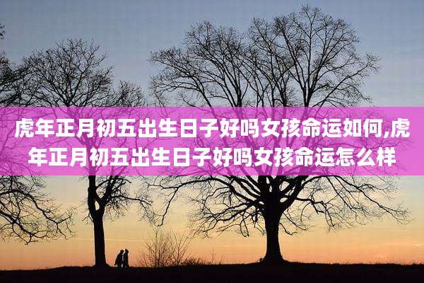虎年正月初五出生日子好吗女孩命运如何,虎年正月初五出生日子好吗女孩命运怎么样