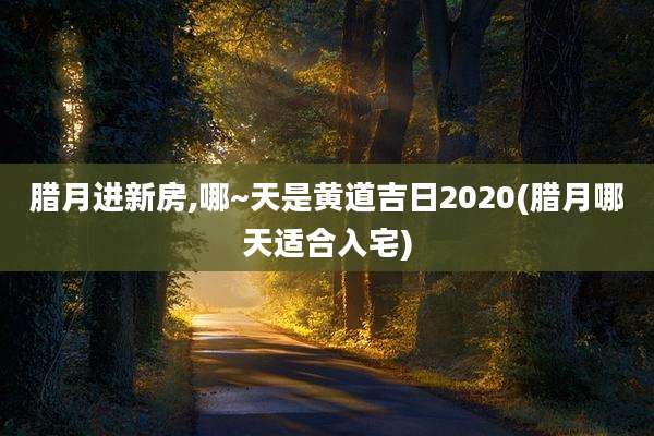 腊月进新房,哪~天是黄道吉日2020(腊月哪天适合入宅)