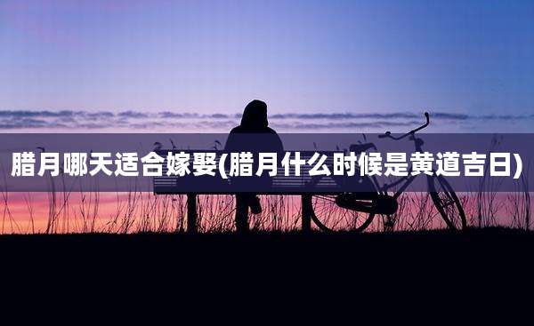 腊月哪天适合嫁娶(腊月什么时候是黄道吉日)