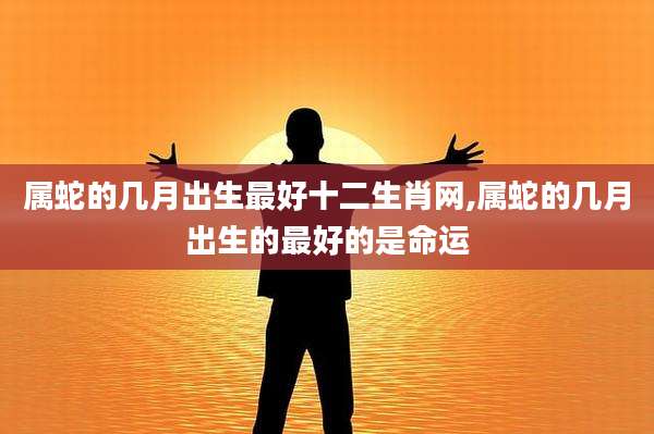属蛇的几月出生最好十二生肖网,属蛇的几月出生的最好的是命运