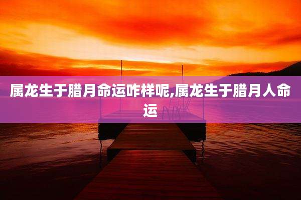 属龙生于腊月命运咋样呢,属龙生于腊月人命运