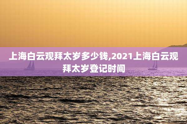 上海白云观拜太岁多少钱,2021上海白云观拜太岁登记时间