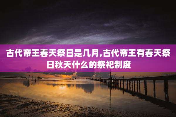 古代帝王春天祭日是几月,古代帝王有春天祭日秋天什么的祭祀制度