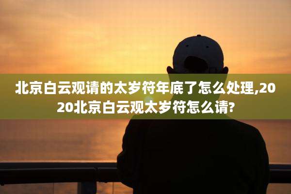 北京白云观请的太岁符年底了怎么处理,2020北京白云观太岁符怎么请?