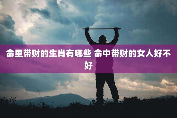 命里带财的生肖有哪些 命中带财的女人好不好