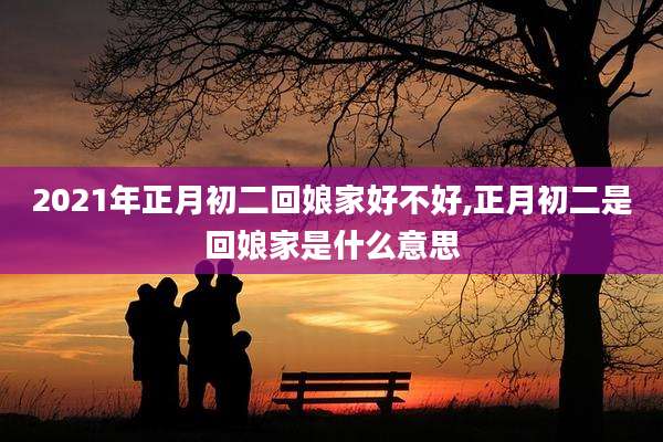 2021年正月初二回娘家好不好,正月初二是回娘家是什么意思
