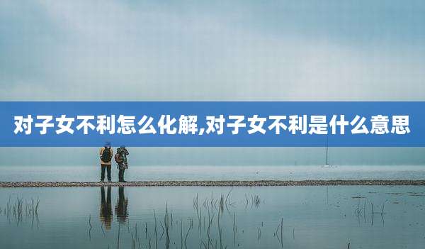 对子女不利怎么化解,对子女不利是什么意思