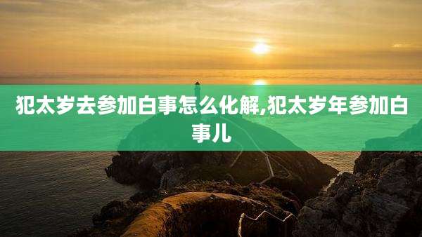 犯太岁去参加白事怎么化解,犯太岁年参加白事儿