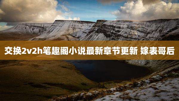 交换2v2h笔趣阁小说最新章节更新 嫁表哥后