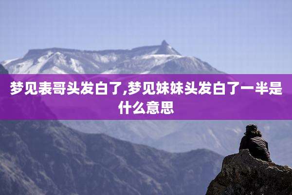 梦见表哥头发白了,梦见妹妹头发白了一半是什么意思
