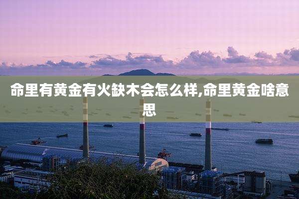 命里有黄金有火缺木会怎么样,命里黄金啥意思
