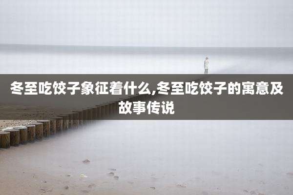 冬至吃饺子象征着什么,冬至吃饺子的寓意及故事传说