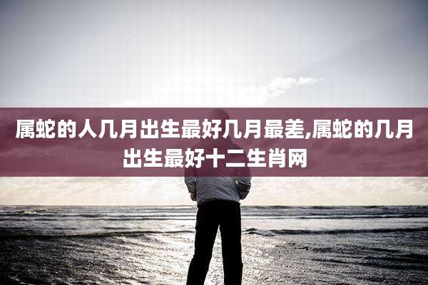 属蛇的人几月出生最好几月最差,属蛇的几月出生最好十二生肖网