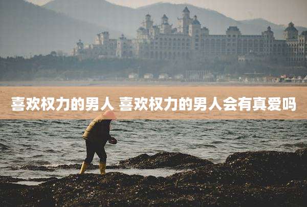 喜欢权力的男人 喜欢权力的男人会有真爱吗