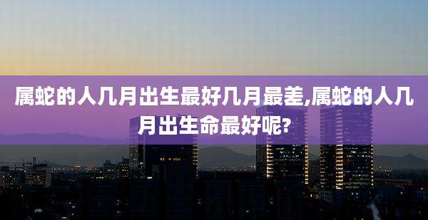 属蛇的人几月出生最好几月最差,属蛇的人几月出生命最好呢?