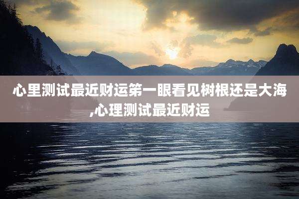 心里测试最近财运笫一眼看见树根还是大海,心理测试最近财运