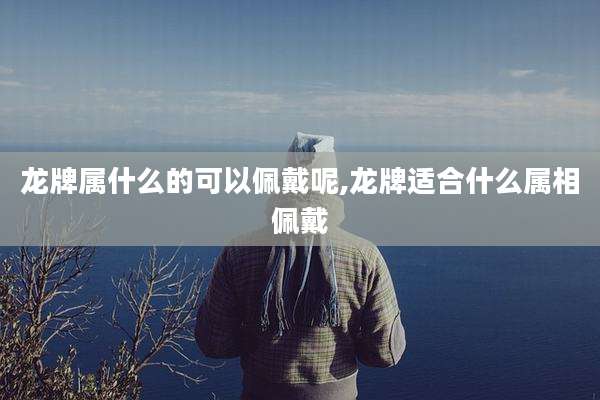 龙牌属什么的可以佩戴呢,龙牌适合什么属相佩戴