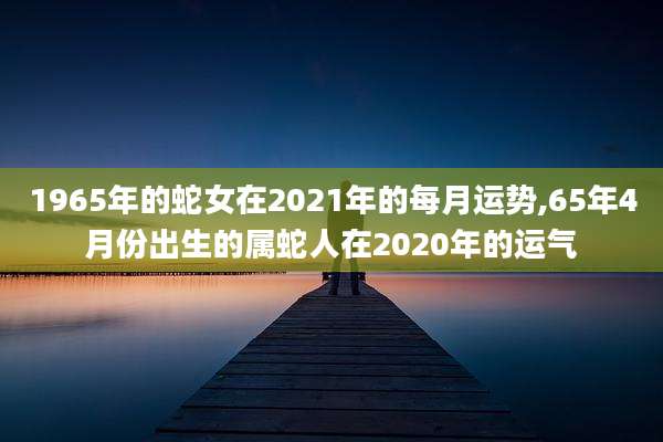 1965年的蛇女在2021年的每月运势,65年4月份出生的属蛇人在2020年的运气