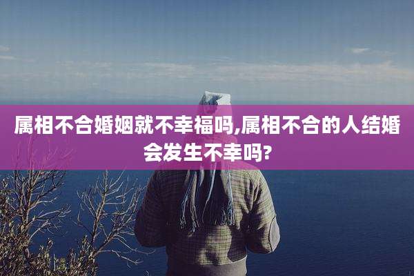 属相不合婚姻就不幸福吗,属相不合的人结婚会发生不幸吗?