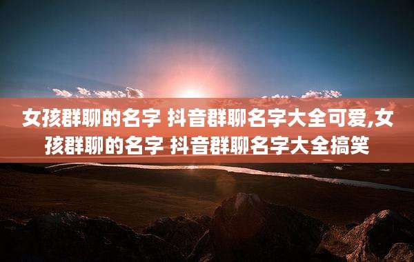 女孩群聊的名字 抖音群聊名字大全可爱,女孩群聊的名字 抖音群聊名字大全搞笑