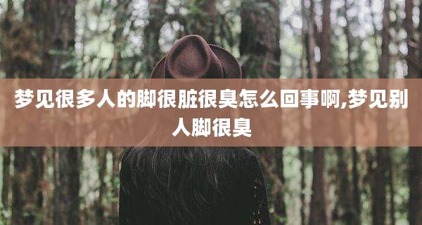 梦见很多人的脚很脏很臭怎么回事啊,梦见别人脚很臭