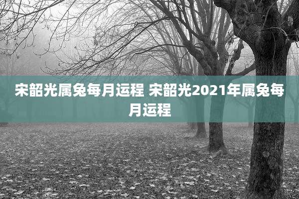 宋韶光属兔每月运程 宋韶光2021年属兔每月运程