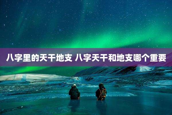 八字里的天干地支 八字天干和地支哪个重要