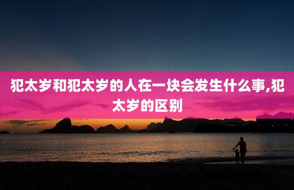 犯太岁和犯太岁的人在一块会发生什么事,犯太岁的区别