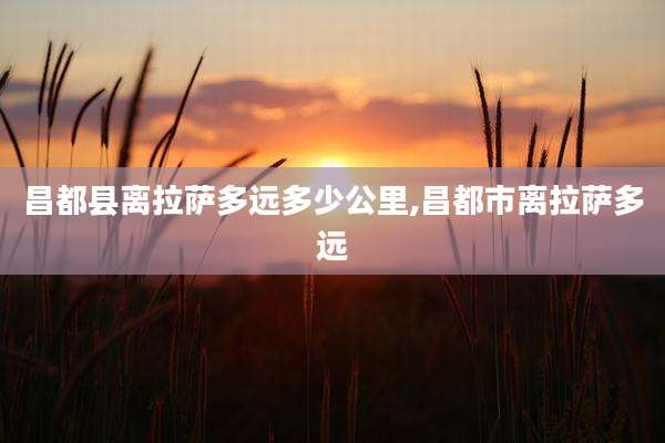 昌都县离拉萨多远多少公里,昌都市离拉萨多远
