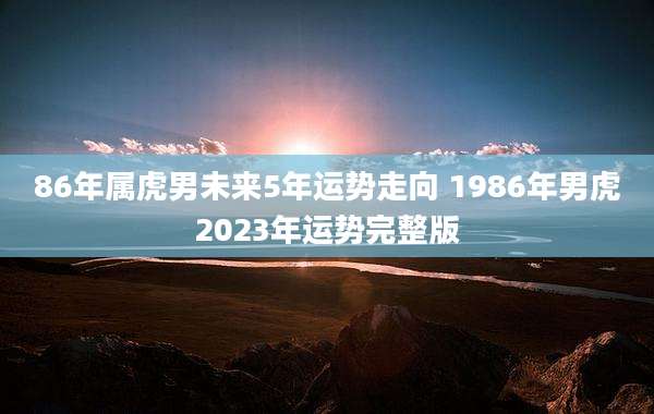 86年属虎男未来5年运势走向 1986年男虎2023年运势完整版