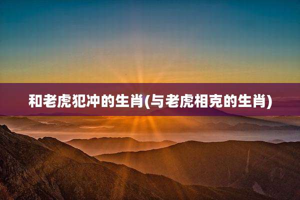 和老虎犯冲的生肖(与老虎相克的生肖)