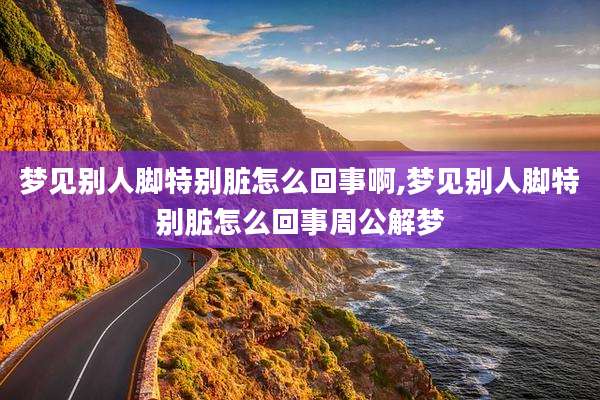 梦见别人脚特别脏怎么回事啊,梦见别人脚特别脏怎么回事周公解梦