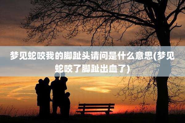 梦见蛇咬我的脚趾头请问是什么意思(梦见蛇咬了脚趾出血了)