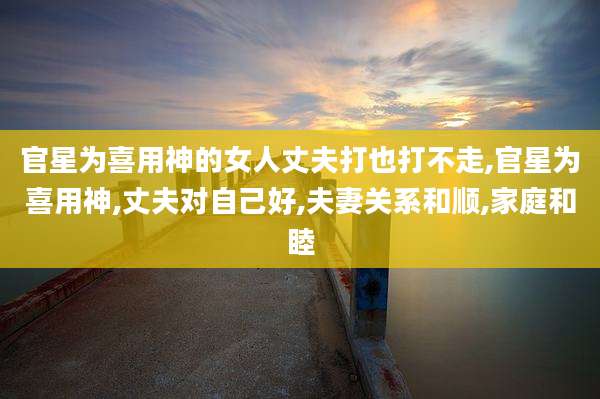 官星为喜用神的女人丈夫打也打不走,官星为喜用神,丈夫对自己好,夫妻关系和顺,家庭和睦