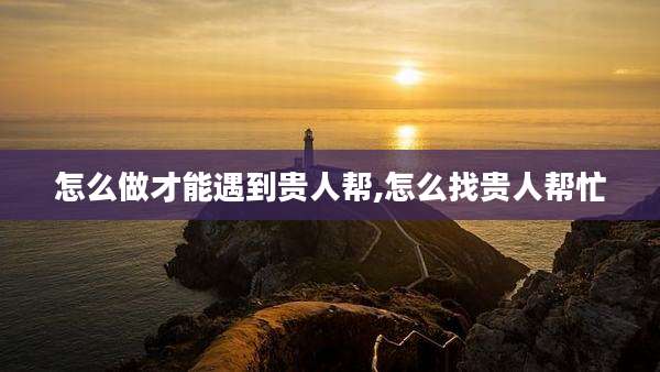 怎么做才能遇到贵人帮,怎么找贵人帮忙