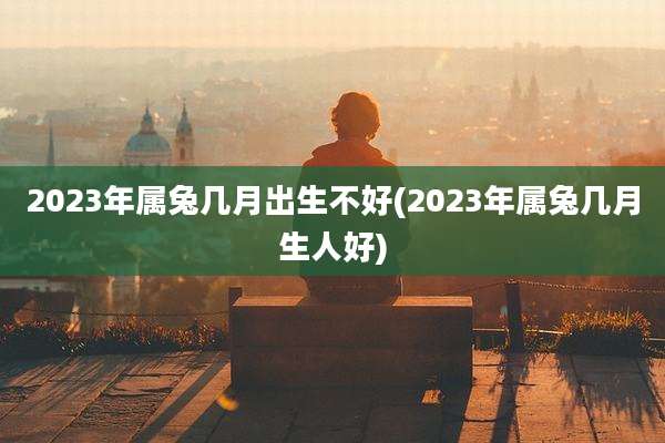 2023年属兔几月出生不好(2023年属兔几月生人好)