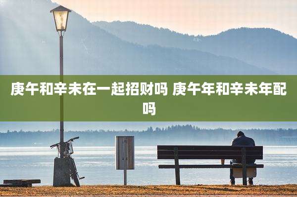庚午和辛未在一起招财吗 庚午年和辛未年配吗