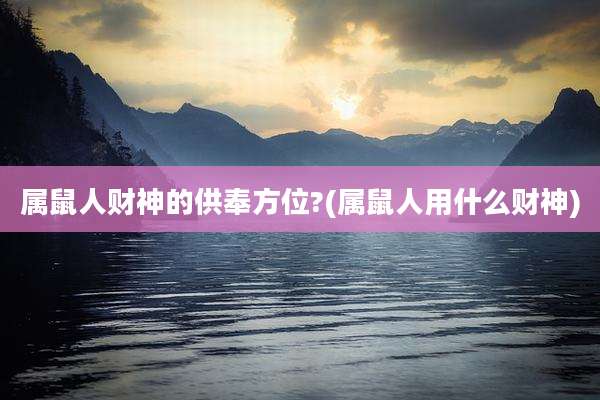 属鼠人财神的供奉方位?(属鼠人用什么财神)