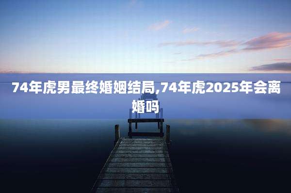 74年虎男最终婚姻结局,74年虎2025年会离婚吗