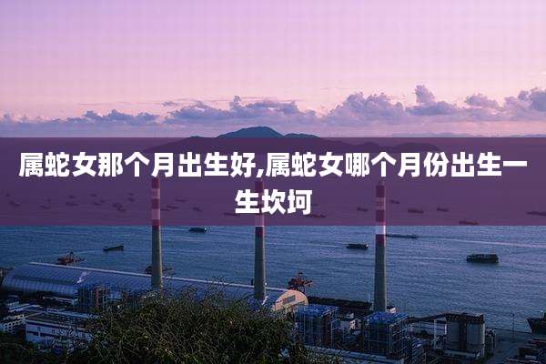 属蛇女那个月出生好,属蛇女哪个月份出生一生坎坷