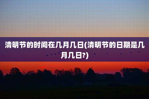 清明节的时间在几月几日(清明节的日期是几月几日?)