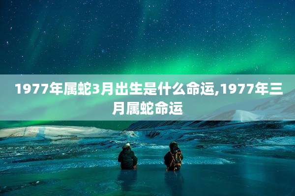 1977年属蛇3月出生是什么命运,1977年三月属蛇命运