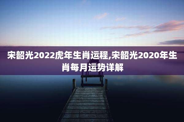 宋韶光2022虎年生肖运程,宋韶光2020年生肖每月运势详解
