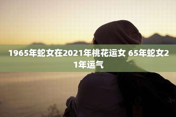 1965年蛇女在2021年桃花运女 65年蛇女21年运气