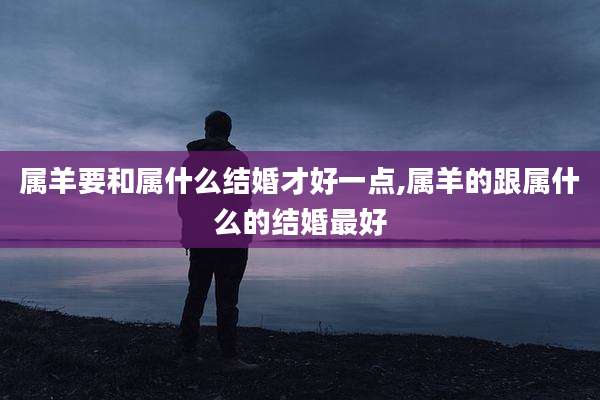 属羊要和属什么结婚才好一点,属羊的跟属什么的结婚最好